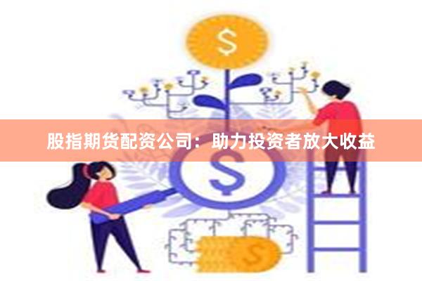 股指期货配资公司：助力投资者放大收益