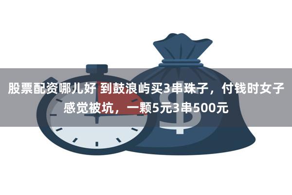 股票配资哪儿好 到鼓浪屿买3串珠子，付钱时女子感觉被坑，一颗5元3串500元