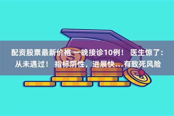 配资股票最新价格 一晚接诊10例！ 医生惊了： 从未遇过！ 指标阴性，进展快…有致死风险