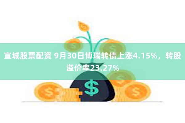 宣城股票配资 9月30日博瑞转债上涨4.15%，转股溢价率23.27%