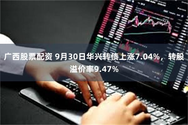 广西股票配资 9月30日华兴转债上涨7.04%，转股溢价率9.47%