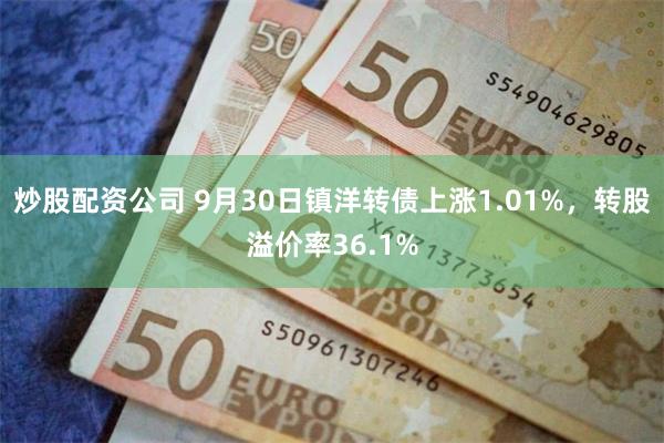 炒股配资公司 9月30日镇洋转债上涨1.01%，转股溢价率36.1%