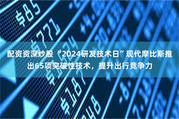 配资资深炒股 “2024研发技术日”现代摩比斯推出65项突破性技术，提升出行竞争力