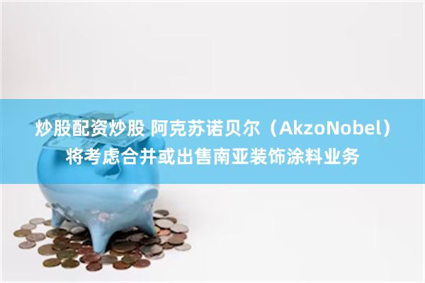 炒股配资炒股 阿克苏诺贝尔（AkzoNobel）将考虑合并或出售南亚装饰涂料业务