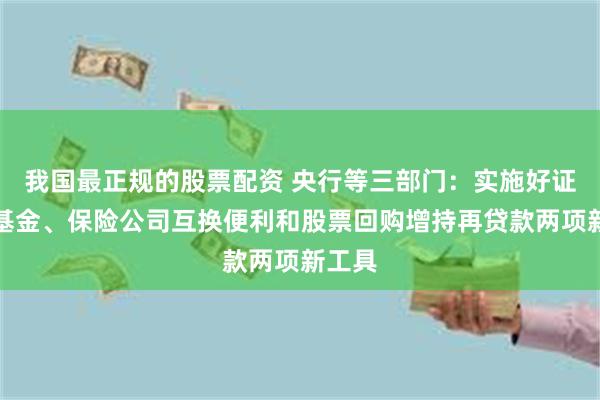 我国最正规的股票配资 央行等三部门：实施好证券、基金、保险公司互换便利和股票回购增持再贷款两项新工具