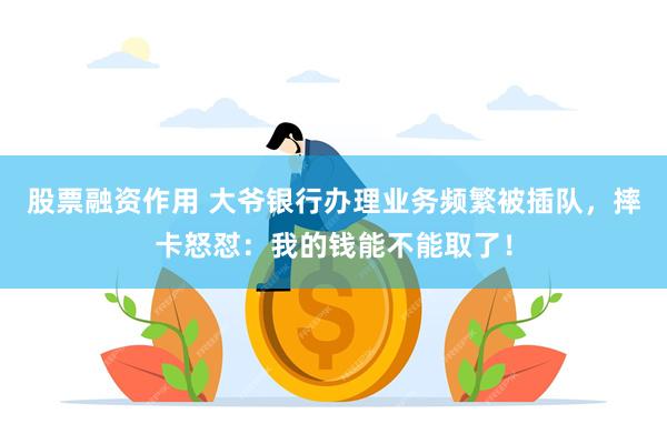 股票融资作用 大爷银行办理业务频繁被插队，摔卡怒怼：我的钱能不能取了！