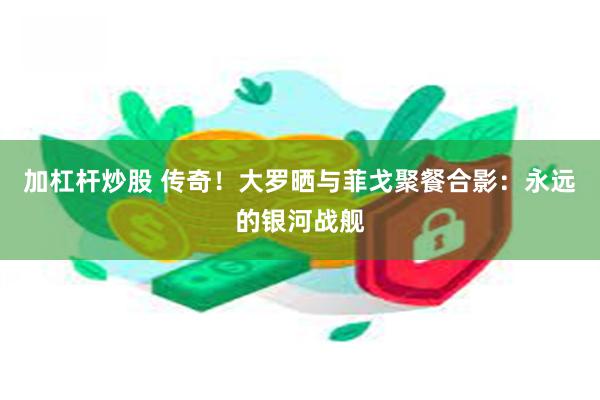 加杠杆炒股 传奇！大罗晒与菲戈聚餐合影：永远的银河战舰