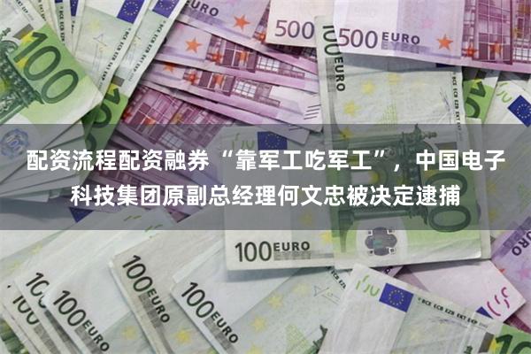 配资流程配资融券 “靠军工吃军工”，中国电子科技集团原副总经理何文忠被决定逮捕