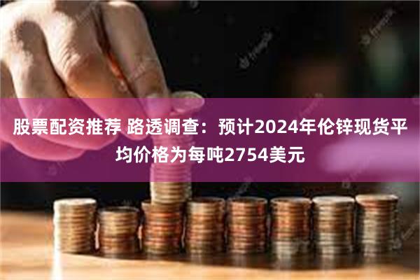 股票配资推荐 路透调查：预计2024年伦锌现货平均价格为每吨2754美元