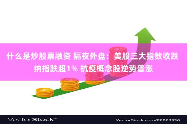 什么是炒股票融资 隔夜外盘：美股三大指数收跌 纳指跌超1% 抗疫概念股逆势普涨