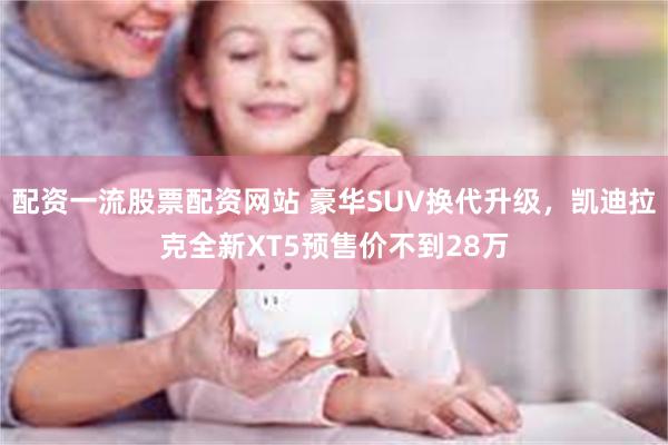 配资一流股票配资网站 豪华SUV换代升级，凯迪拉克全新XT5预售价不到28万