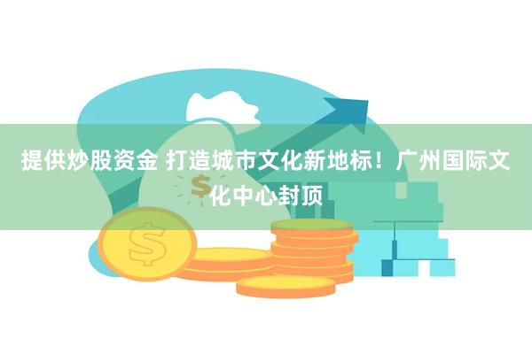 提供炒股资金 打造城市文化新地标！广州国际文化中心封顶