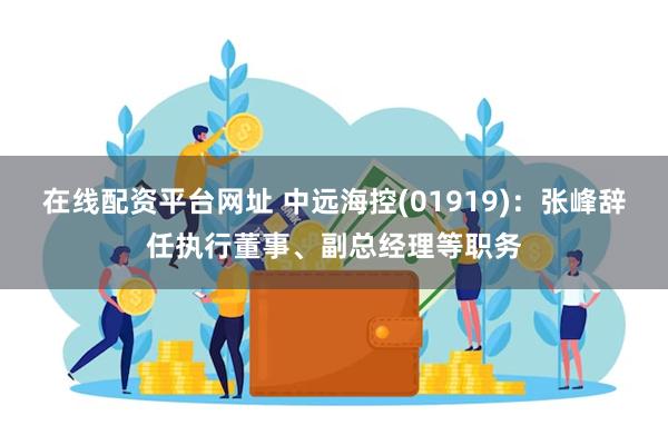 在线配资平台网址 中远海控(01919)：张峰辞任执行董事、副总经理等职务