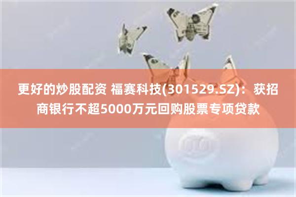 更好的炒股配资 福赛科技(301529.SZ)：获招商银行不超5000万元回购股票专项贷款