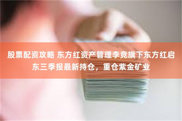 股票配资攻略 东方红资产管理李竞旗下东方红启东三季报最新持仓，重仓紫金矿业