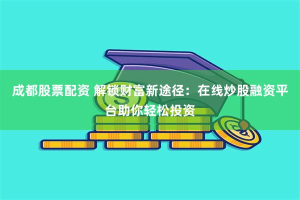 成都股票配资 解锁财富新途径：在线炒股融资平台助你轻松投资