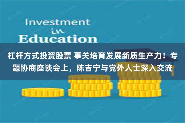 杠杆方式投资股票 事关培育发展新质生产力！专题协商座谈会上，陈吉宁与党外人士深入交流