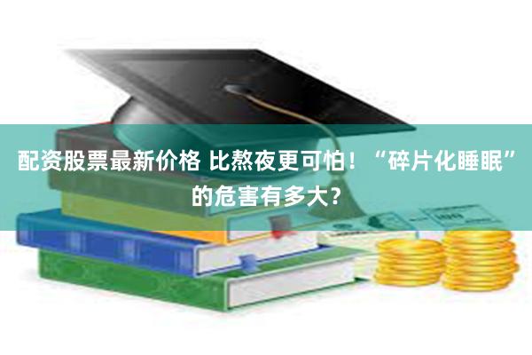 配资股票最新价格 比熬夜更可怕！“碎片化睡眠”的危害有多大？