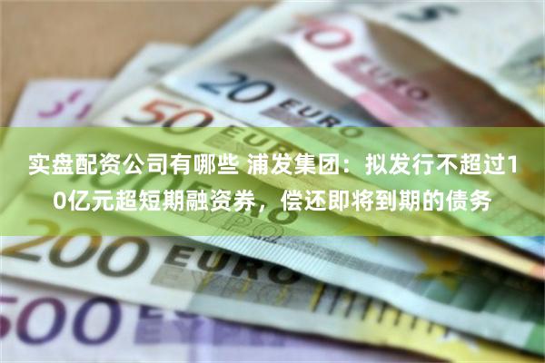 实盘配资公司有哪些 浦发集团：拟发行不超过10亿元超短期融资券，偿还即将到期的债务