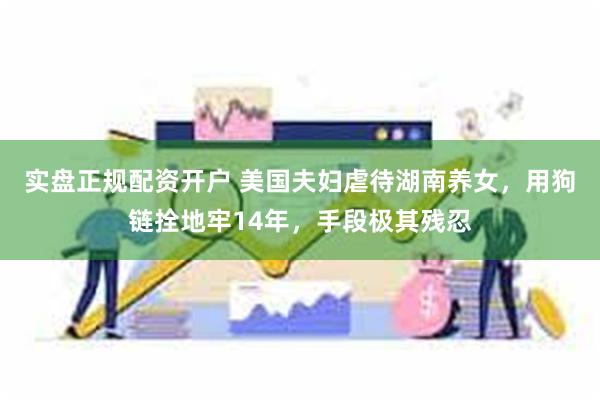 实盘正规配资开户 美国夫妇虐待湖南养女，用狗链拴地牢14年，手段极其残忍