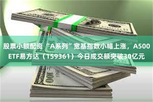 股票小额配资 “A系列”宽基指数小幅上涨，A500ETF易方达（159361）今日成交额突破30亿元