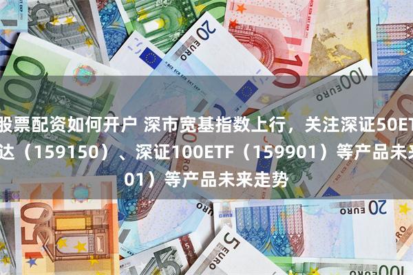 股票配资如何开户 深市宽基指数上行，关注深证50ETF易方达（159150）、深证100ETF（159901）等产品未来走势