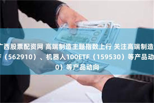 广西股票配资网 高端制造主题指数上行 关注高端制造ETF（562910）、机器人100ETF（159530）等产品动向