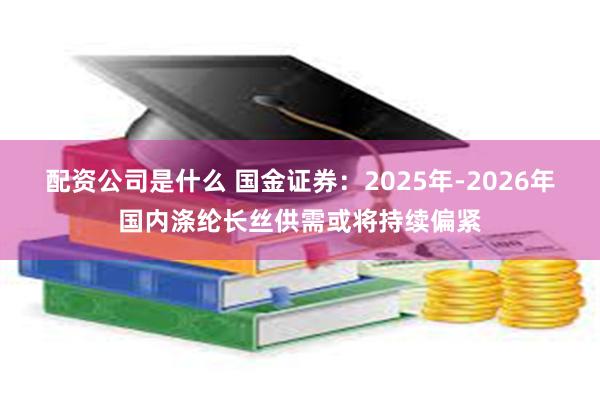 配资公司是什么 国金证券：2025年-2026年国内涤纶长丝供需或将持续偏紧