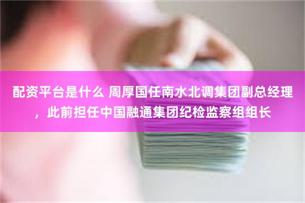 配资平台是什么 周厚国任南水北调集团副总经理，此前担任中国融通集团纪检监察组组长