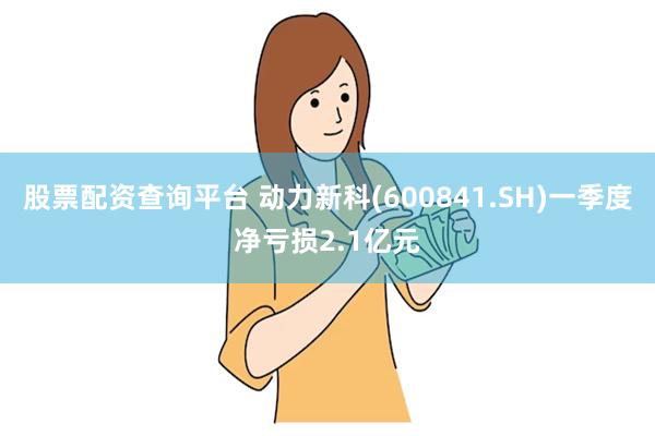 股票配资查询平台 动力新科(600841.SH)一季度净亏损2.1亿元